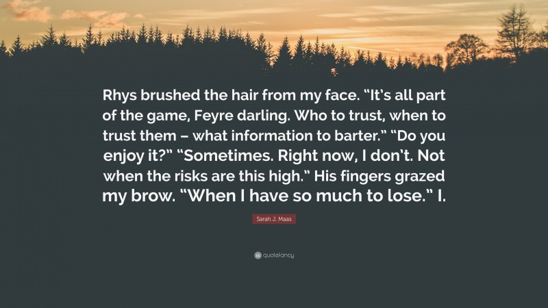 Sarah J. Maas Quote: “Rhys brushed the hair from my face. “It’s all part of the game, Feyre darling. Who to trust, when to trust them – what information to barter.” “Do you enjoy it?” “Sometimes. Right now, I don’t. Not when the risks are this high.” His fingers grazed my brow. “When I have so much to lose.” I.”