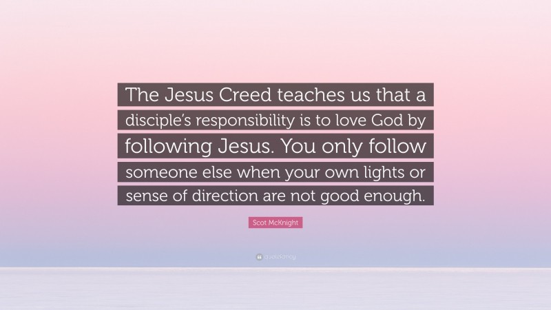 Scot McKnight Quote: “The Jesus Creed teaches us that a disciple’s responsibility is to love God by following Jesus. You only follow someone else when your own lights or sense of direction are not good enough.”