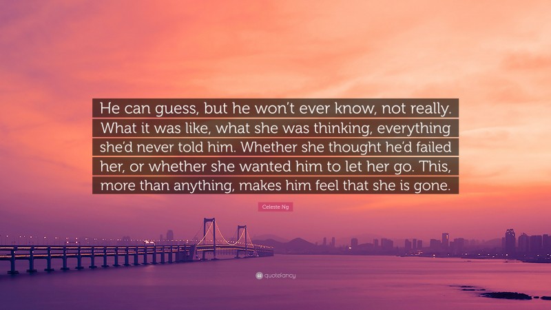 Celeste Ng Quote: “He can guess, but he won’t ever know, not really. What it was like, what she was thinking, everything she’d never told him. Whether she thought he’d failed her, or whether she wanted him to let her go. This, more than anything, makes him feel that she is gone.”