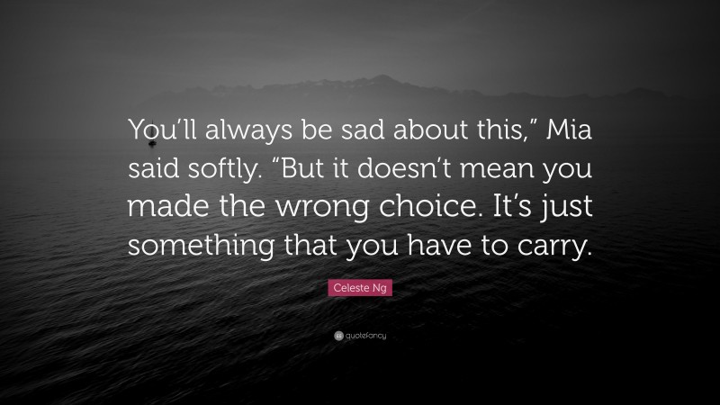 Celeste Ng Quote: “You’ll always be sad about this,” Mia said softly. “But it doesn’t mean you made the wrong choice. It’s just something that you have to carry.”