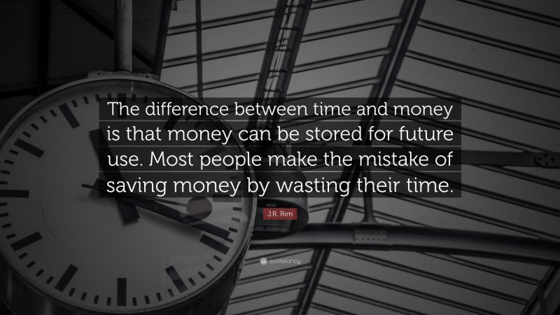 J.R. Rim Quote: “The difference between time and money is that money can be stored for future use. Most people make the mistake of saving money by wasting their time.”