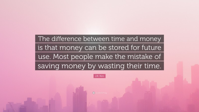 J.R. Rim Quote: “The difference between time and money is that money can be stored for future use. Most people make the mistake of saving money by wasting their time.”