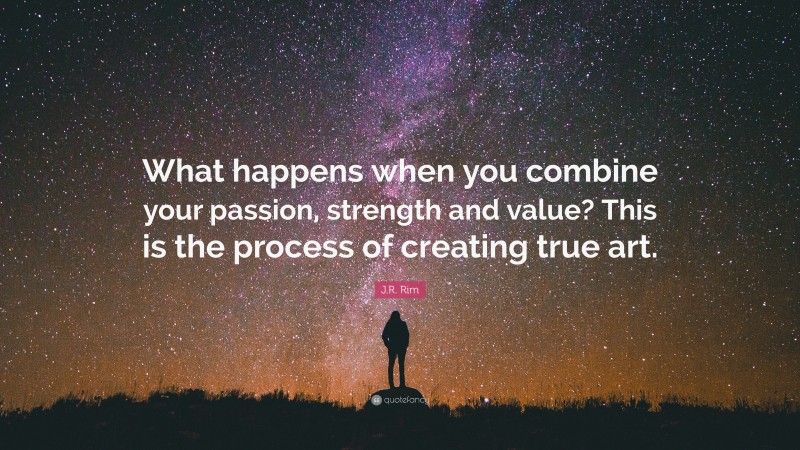 J.R. Rim Quote: “What happens when you combine your passion, strength and value? This is the process of creating true art.”