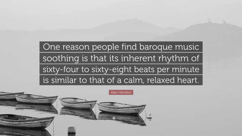 Allan Hamilton Quote: “One reason people find baroque music soothing is that its inherent rhythm of sixty-four to sixty-eight beats per minute is similar to that of a calm, relaxed heart.”