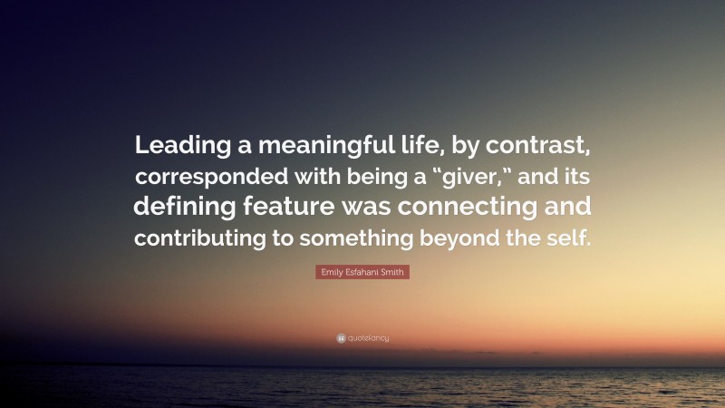 Emily Esfahani Smith Quote: “Leading a meaningful life, by contrast, corresponded with being a “giver,” and its defining feature was connecting and contributing to something beyond the self.”
