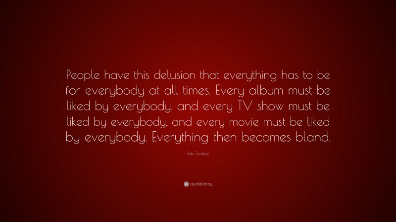 Rob Zombie Quote: “People have this delusion that everything has to be for everybody at all times. Every album must be liked by everybody, and every TV show must be liked by everybody, and every movie must be liked by everybody. Everything then becomes bland.”