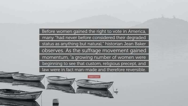 Adam Grant Quote: “Before women gained the right to vote in America, many “had never before considered their degraded status as anything but natural,” historian Jean Baker observes. As the suffrage movement gained momentum, “a growing number of women were beginning to see that custom, religious precept, and law were in fact man-made and therefore reversible.”