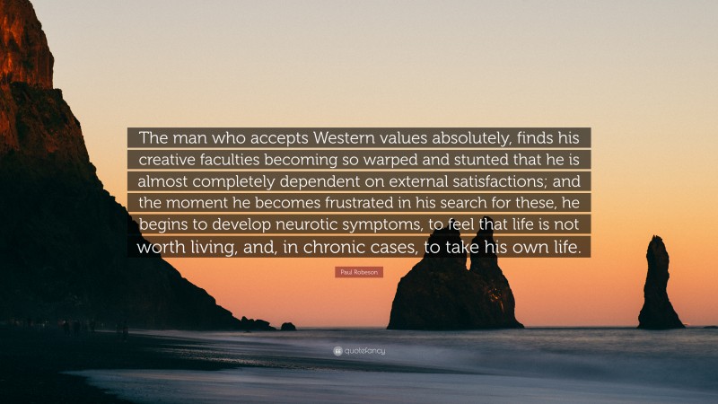 Paul Robeson Quote: “The man who accepts Western values absolutely, finds his creative faculties becoming so warped and stunted that he is almost completely dependent on external satisfactions; and the moment he becomes frustrated in his search for these, he begins to develop neurotic symptoms, to feel that life is not worth living, and, in chronic cases, to take his own life.”