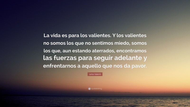 Lena Valenti Quote: “La vida es para los valientes. Y los valientes no somos los que no sentimos miedo, somos los que, aun estando aterrados, encontramos las fuerzas para seguir adelante y enfrentarnos a aquello que nos da pavor.”