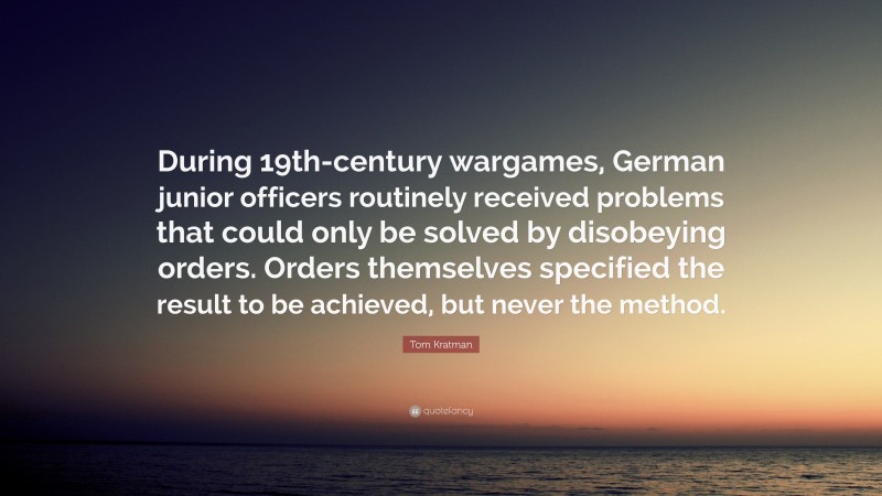 Tom Kratman Quote: “During 19th-century wargames, German junior officers routinely received problems that could only be solved by disobeying orders. Orders themselves specified the result to be achieved, but never the method.”