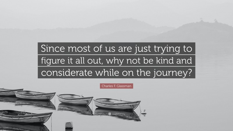 Charles F. Glassman Quote: “Since most of us are just trying to figure it all out, why not be kind and considerate while on the journey?”