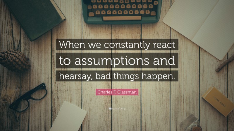 Charles F. Glassman Quote: “When we constantly react to assumptions and hearsay, bad things happen.”