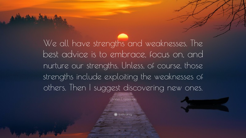 Charles F. Glassman Quote: “We all have strengths and weaknesses. The best advice is to embrace, focus on, and nurture our strengths. Unless, of course, those strengths include exploiting the weaknesses of others. Then I suggest discovering new ones.”