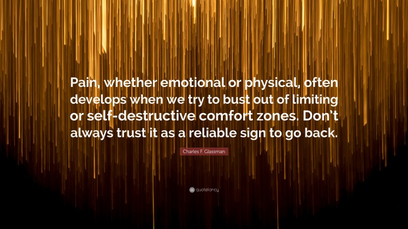 Charles F. Glassman Quote: “Pain, whether emotional or physical, often develops when we try to bust out of limiting or self-destructive comfort zones. Don’t always trust it as a reliable sign to go back.”