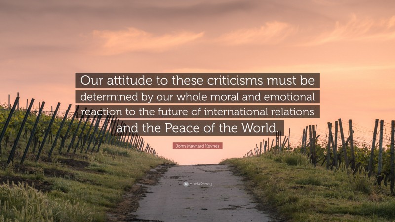 John Maynard Keynes Quote: “Our attitude to these criticisms must be determined by our whole moral and emotional reaction to the future of international relations and the Peace of the World.”