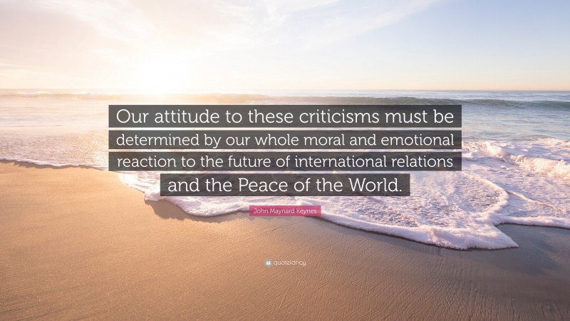 John Maynard Keynes Quote: “Our attitude to these criticisms must be determined by our whole moral and emotional reaction to the future of international relations and the Peace of the World.”