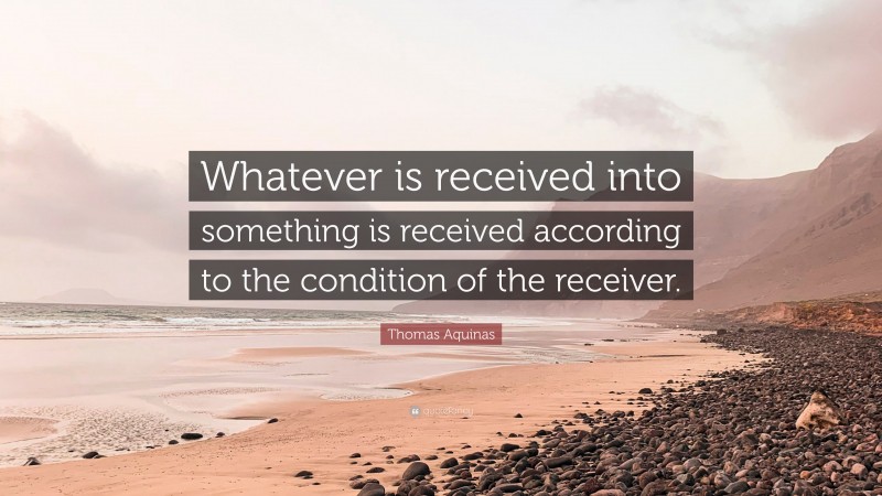 Thomas Aquinas Quote: “Whatever is received into something is received according to the condition of the receiver.”