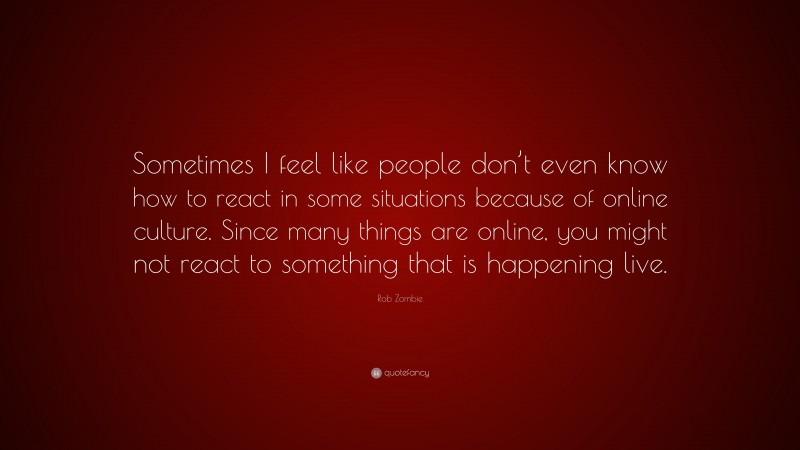 Rob Zombie Quote: “Sometimes I feel like people don’t even know how to react in some situations because of online culture. Since many things are online, you might not react to something that is happening live.”