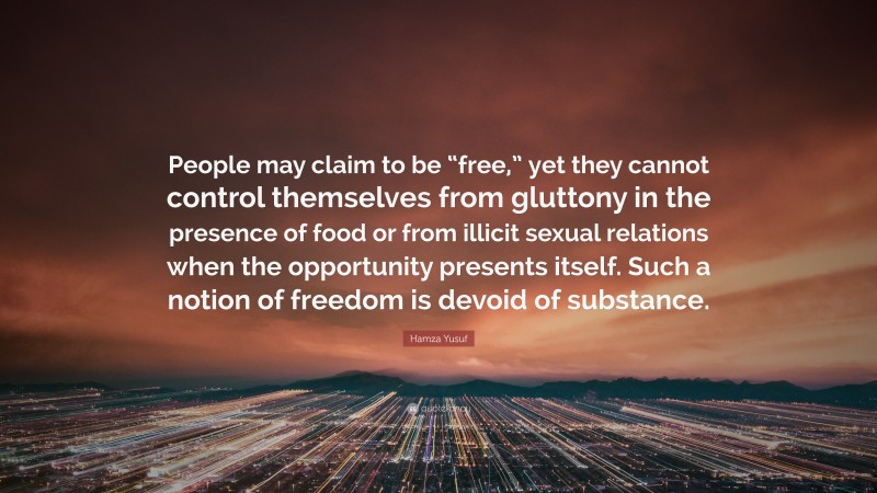 Hamza Yusuf Quote: “People may claim to be “free,” yet they cannot control themselves from gluttony in the presence of food or from illicit sexual relations when the opportunity presents itself. Such a notion of freedom is devoid of substance.”
