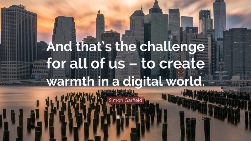 Simon Garfield Quote: “And that’s the challenge for all of us – to create warmth in a digital world.”