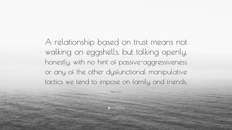 Peter Enns Quote: “A relationship based on trust means not walking on eggshells, but talking openly, honestly, with no hint of passive-aggressiveness or any of the other dysfunctional manipulative tactics we tend to impose on family and friends.”