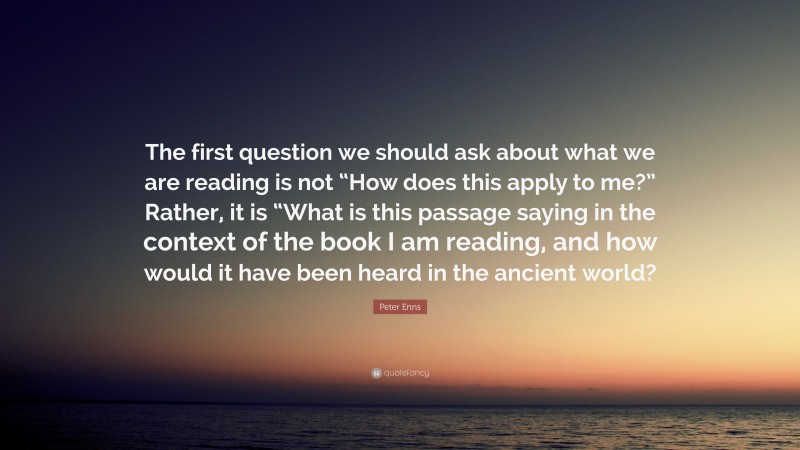 Peter Enns Quote: “The first question we should ask about what we are reading is not “How does this apply to me?” Rather, it is “What is this passage saying in the context of the book I am reading, and how would it have been heard in the ancient world?”
