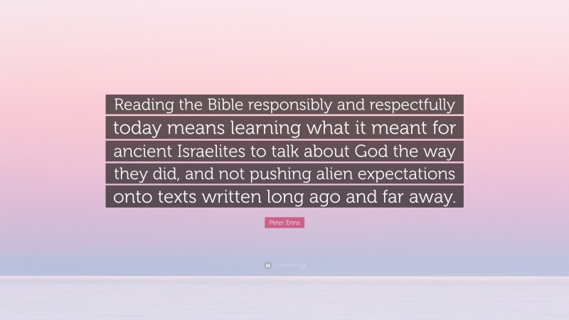 Peter Enns Quote: “Reading the Bible responsibly and respectfully today means learning what it meant for ancient Israelites to talk about God the way they did, and not pushing alien expectations onto texts written long ago and far away.”
