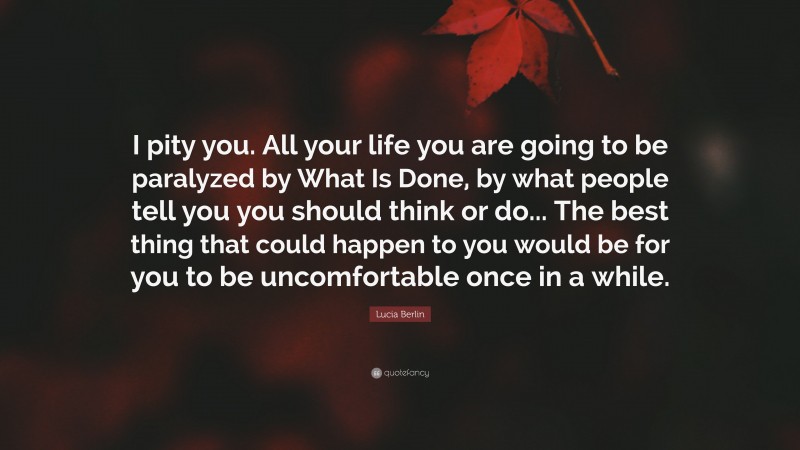 Lucia Berlin Quote: “I pity you. All your life you are going to be paralyzed by What Is Done, by what people tell you you should think or do... The best thing that could happen to you would be for you to be uncomfortable once in a while.”