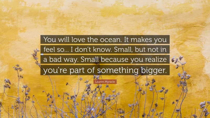 Lauren Myracle Quote: “You will love the ocean. It makes you feel so... I don’t know. Small, but not in a bad way. Small because you realize you’re part of something bigger.”