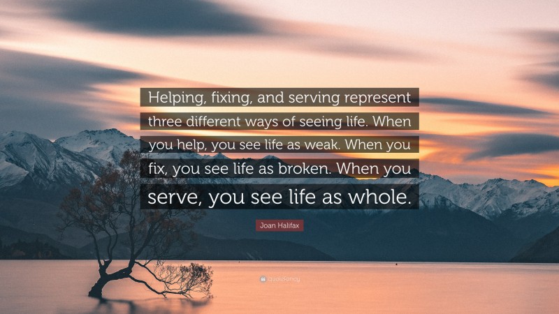 Joan Halifax Quote: “Helping, fixing, and serving represent three different ways of seeing life. When you help, you see life as weak. When you fix, you see life as broken. When you serve, you see life as whole.”