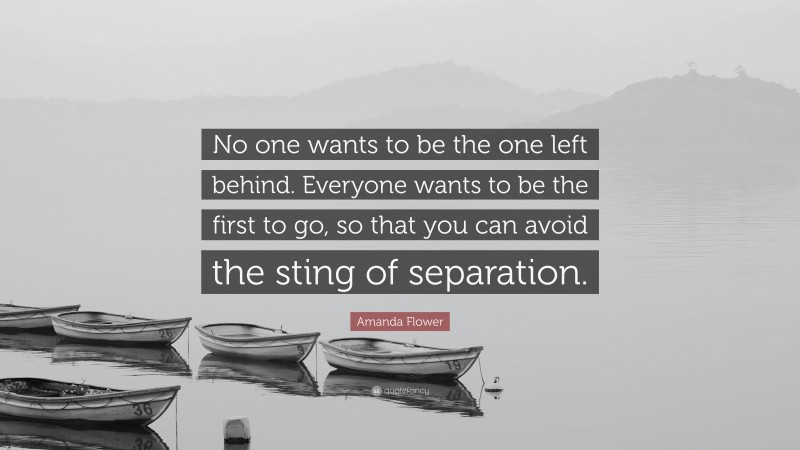Amanda Flower Quote: “No one wants to be the one left behind. Everyone wants to be the first to go, so that you can avoid the sting of separation.”