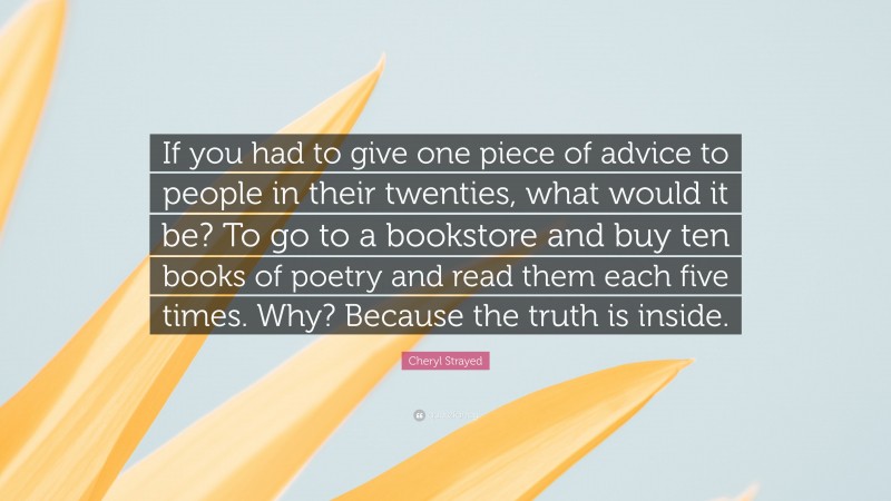 Cheryl Strayed Quote: “If you had to give one piece of advice to people in their twenties, what would it be? To go to a bookstore and buy ten books of poetry and read them each five times. Why? Because the truth is inside.”