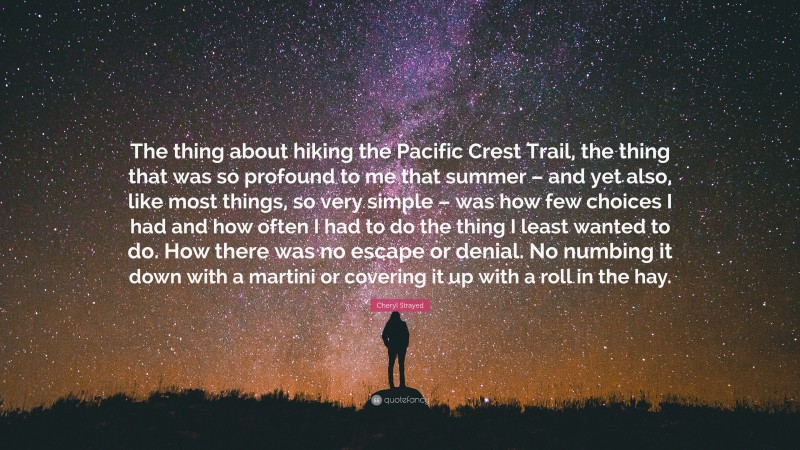 Cheryl Strayed Quote: “The thing about hiking the Pacific Crest Trail, the thing that was so profound to me that summer – and yet also, like most things, so very simple – was how few choices I had and how often I had to do the thing I least wanted to do. How there was no escape or denial. No numbing it down with a martini or covering it up with a roll in the hay.”