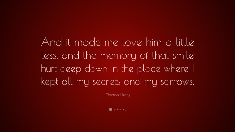 Christina Henry Quote: “And it made me love him a little less, and the memory of that smile hurt deep down in the place where I kept all my secrets and my sorrows.”
