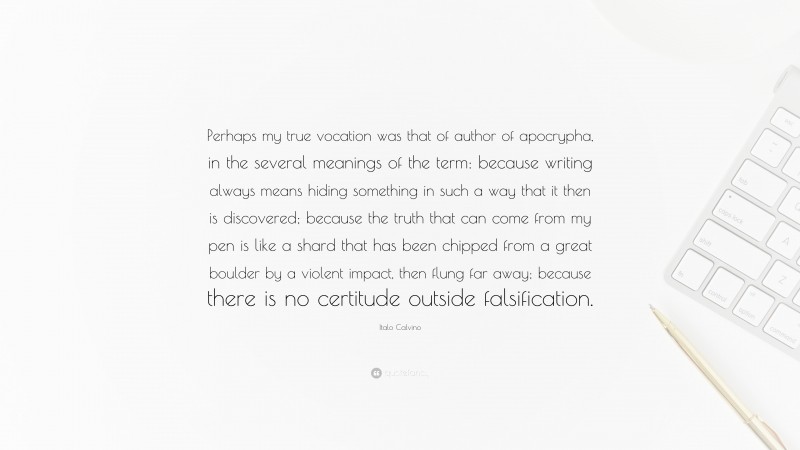 Italo Calvino Quote: “Perhaps my true vocation was that of author of apocrypha, in the several meanings of the term: because writing always means hiding something in such a way that it then is discovered; because the truth that can come from my pen is like a shard that has been chipped from a great boulder by a violent impact, then flung far away; because there is no certitude outside falsification.”