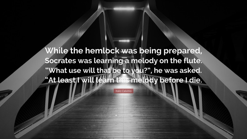 Italo Calvino Quote: “While the hemlock was being prepared, Socrates was learning a melody on the flute. “What use will that be to you?”, he was asked. “At least I will learn this melody before I die.”