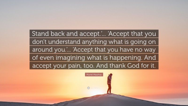 Muriel Maufroy Quote: “Stand back and accept.‘... ‘Accept that you don’t understand anything what is going on around you.’... ‘Accept that you have no way of even imagining what is happening. And accept your pain, too. And thank God for it.”