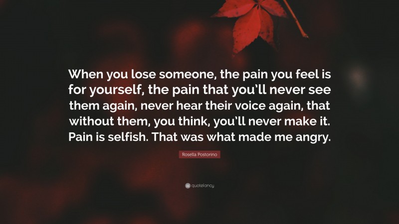 Rosella Postorino Quote: “When you lose someone, the pain you feel is for yourself, the pain that you’ll never see them again, never hear their voice again, that without them, you think, you’ll never make it. Pain is selfish. That was what made me angry.”