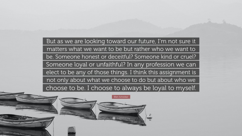 Ellen Schreiber Quote: “But as we are looking toward our future, I’m not sure it matters what we want to be but rather who we want to be. Someone honest or deceitful? Someone kind or cruel? Someone loyal or unfaithful? In any profession we can elect to be any of those things. I think this assignment is not only about what we choose to do but about who we choose to be. I choose to always be loyal to myself.”