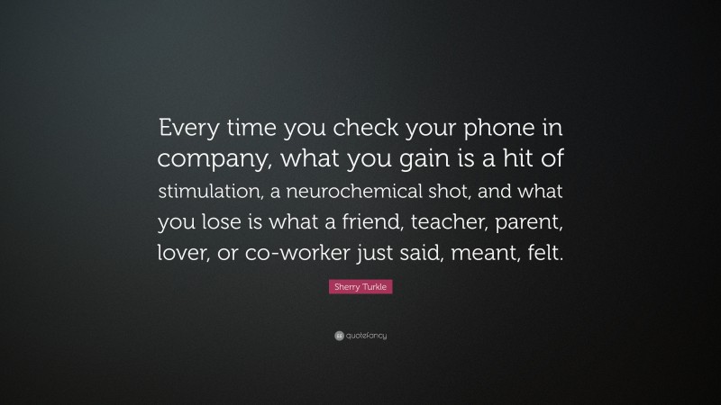Sherry Turkle Quote: “Every time you check your phone in company, what you gain is a hit of stimulation, a neurochemical shot, and what you lose is what a friend, teacher, parent, lover, or co-worker just said, meant, felt.”