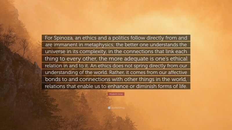 Elizabeth Grosz Quote: “For Spinoza, an ethics and a politics follow directly from and are immanent in metaphysics; the better one understands the universe in its complexity, in the connections that link each thing to every other, the more adequate is one’s ethical relation in and to it. An ethics does not spring directly from our understanding of the world. Rather, it comes from our affective bonds to and connections with other things in the world, relations that enable us to enhance or diminish forms of life.”