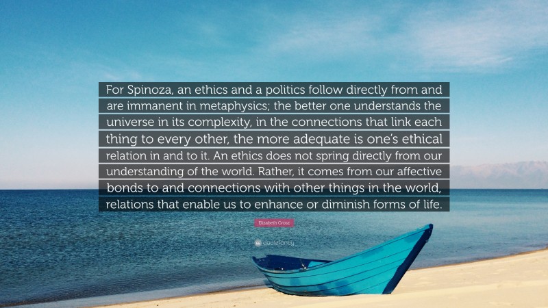 Elizabeth Grosz Quote: “For Spinoza, an ethics and a politics follow directly from and are immanent in metaphysics; the better one understands the universe in its complexity, in the connections that link each thing to every other, the more adequate is one’s ethical relation in and to it. An ethics does not spring directly from our understanding of the world. Rather, it comes from our affective bonds to and connections with other things in the world, relations that enable us to enhance or diminish forms of life.”