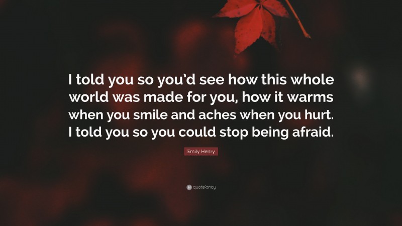 Emily Henry Quote: “I told you so you’d see how this whole world was made for you, how it warms when you smile and aches when you hurt. I told you so you could stop being afraid.”