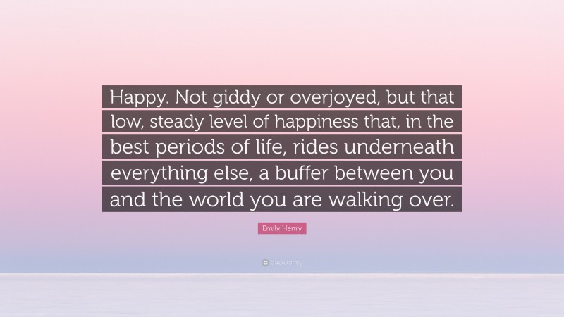 Emily Henry Quote: “Happy. Not giddy or overjoyed, but that low, steady level of happiness that, in the best periods of life, rides underneath everything else, a buffer between you and the world you are walking over.”