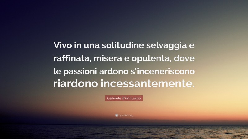 Gabriele d'Annunzio Quote: “Vivo in una solitudine selvaggia e raffinata, misera e opulenta, dove le passioni ardono s’inceneriscono riardono incessantemente.”