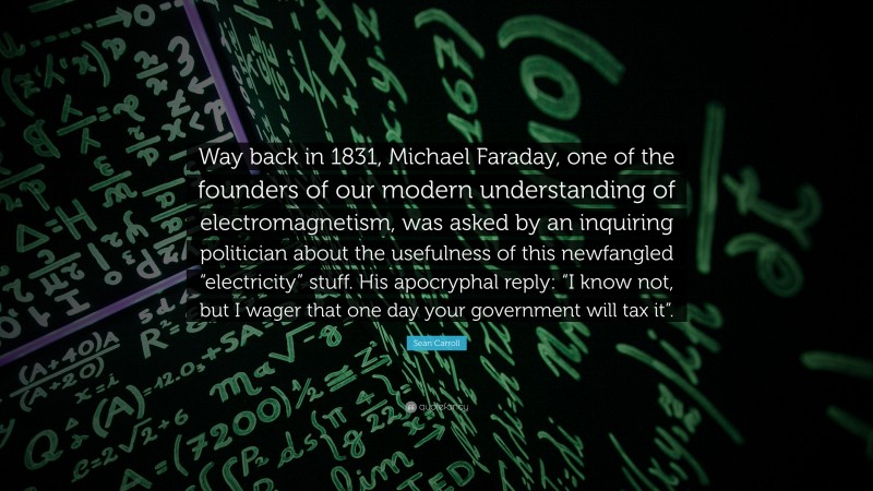 Sean Carroll Quote: “Way back in 1831, Michael Faraday, one of the founders of our modern understanding of electromagnetism, was asked by an inquiring politician about the usefulness of this newfangled “electricity” stuff. His apocryphal reply: “I know not, but I wager that one day your government will tax it”.”