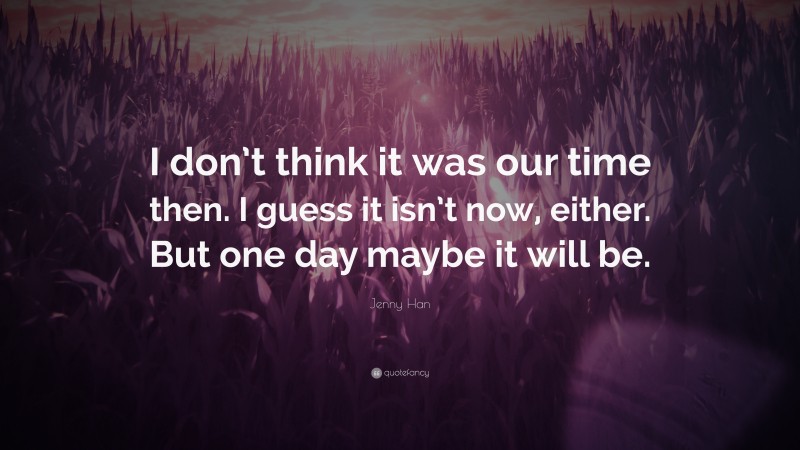 Jenny Han Quote: “I don’t think it was our time then. I guess it isn’t now, either. But one day maybe it will be.”