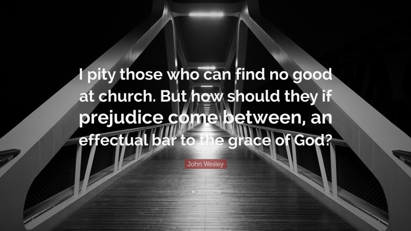 John Wesley Quote: “I pity those who can find no good at church. But how should they if prejudice come between, an effectual bar to the grace of God?”