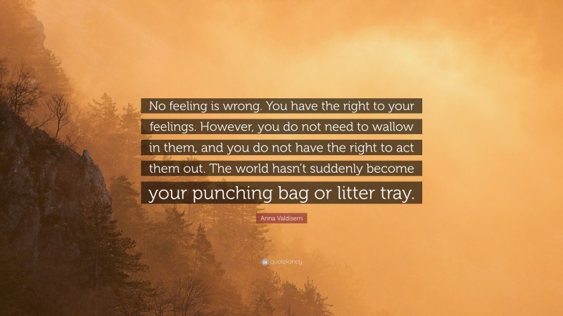 Anna Valdiserri Quote: “No feeling is wrong. You have the right to your feelings. However, you do not need to wallow in them, and you do not have the right to act them out. The world hasn’t suddenly become your punching bag or litter tray.”