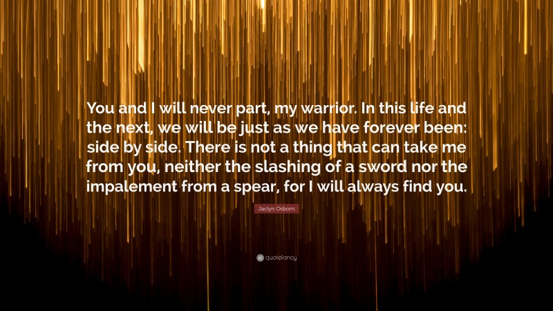 Jaclyn Osborn Quote: “You and I will never part, my warrior. In this life and the next, we will be just as we have forever been: side by side. There is not a thing that can take me from you, neither the slashing of a sword nor the impalement from a spear, for I will always find you.”